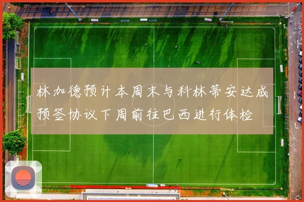 林加德预计本周末与科林蒂安达成预签协议下周前往巴西进行体检