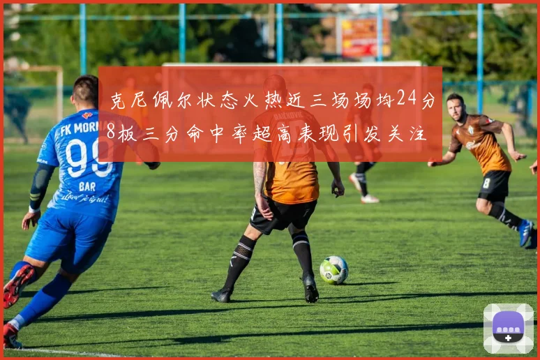 克尼佩尔状态火热近三场场均24分8板三分命中率超高表现引发关注