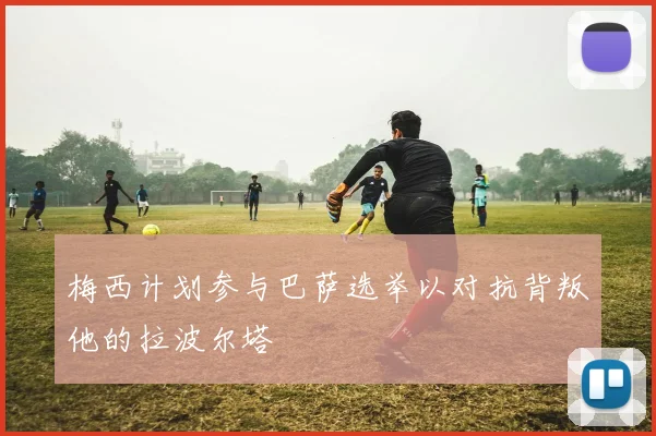 梅西计划参与巴萨选举以对抗背叛他的拉波尔塔