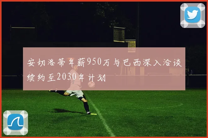 安切洛蒂年薪950万与巴西深入洽谈续约至2030年计划