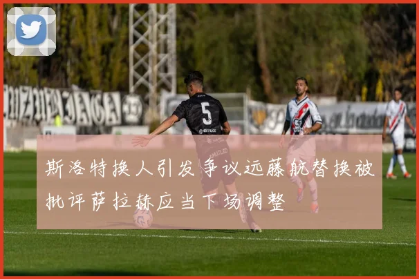 斯洛特换人引发争议远藤航替换被批评萨拉赫应当下场调整