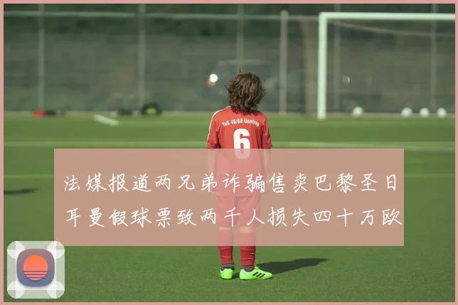 法媒报道两兄弟诈骗售卖巴黎圣日耳曼假球票致两千人损失四十万欧元