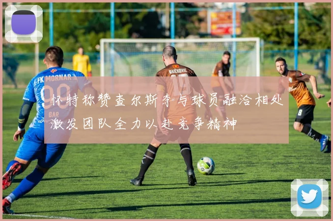 怀特称赞查尔斯李与球员融洽相处激发团队全力以赴竞争精神
