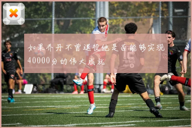 如果乔丹不曾退役他是否能够实现40000分的伟大成就