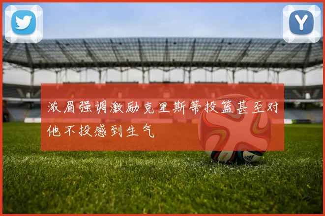 浓眉强调激励克里斯蒂投篮甚至对他不投感到生气