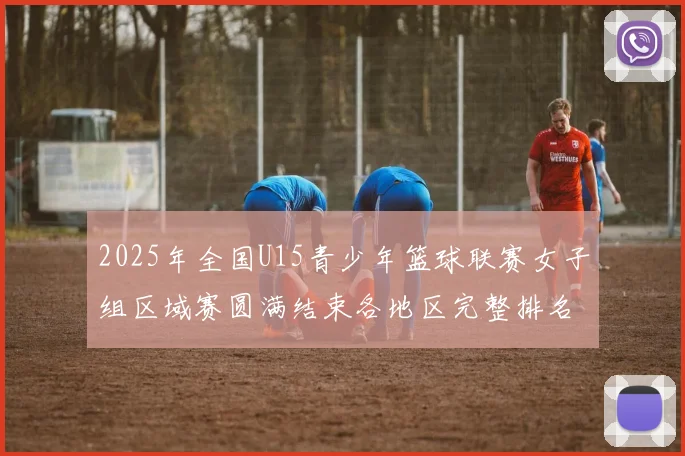 2025年全国U15青少年篮球联赛女子组区域赛圆满结束各地区完整排名揭晓