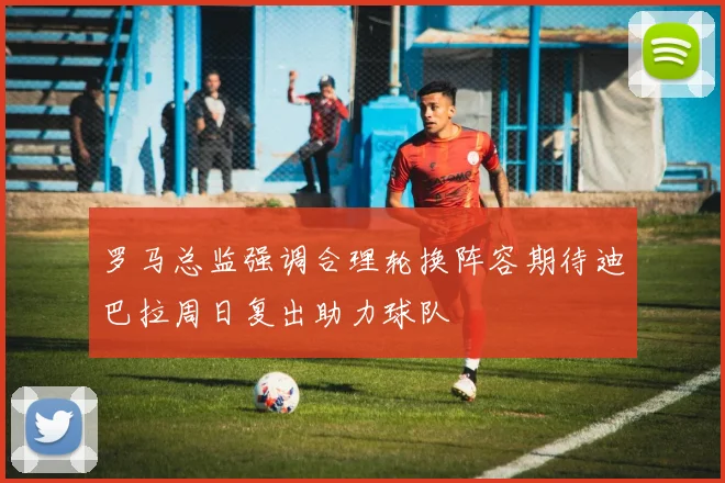 罗马总监强调合理轮换阵容期待迪巴拉周日复出助力球队