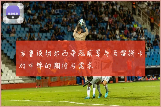 吉鲁谈切尔西争冠前景与马雷斯卡对中锋的期待与需求
