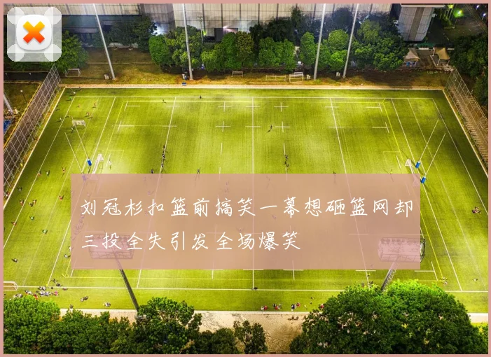 刘冠杉扣篮前搞笑一幕想砸篮网却三投全失引发全场爆笑