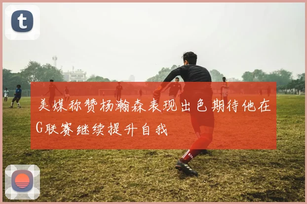 美媒称赞杨瀚森表现出色期待他在G联赛继续提升自我