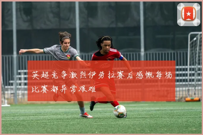英超竞争激烈伊劳拉赛后感慨每场比赛都异常艰难