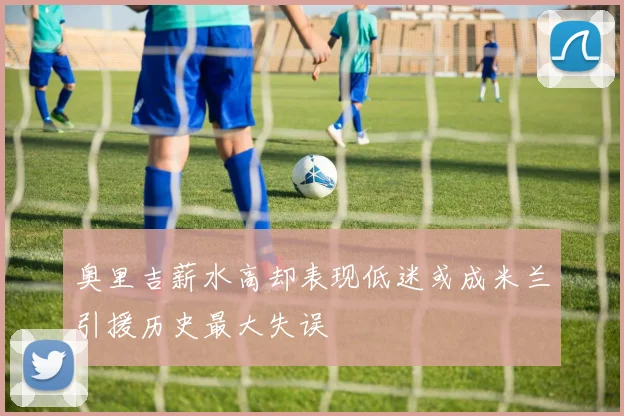 奥里吉薪水高却表现低迷或成米兰引援历史最大失误