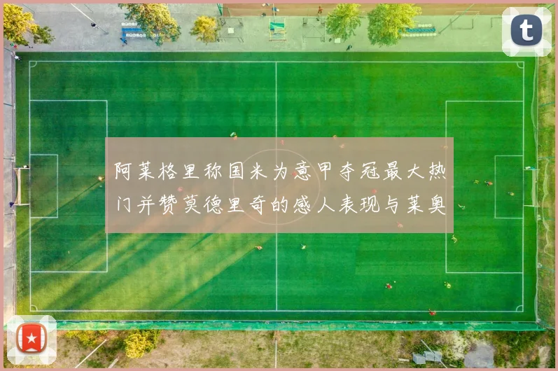 阿莱格里称国米为意甲夺冠最大热门并赞莫德里奇的感人表现与莱奥的务实转变