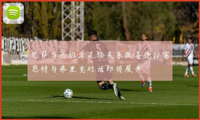 巴萨与西班牙足协关系改善德拉富恩特与弗里克对话即将展开
