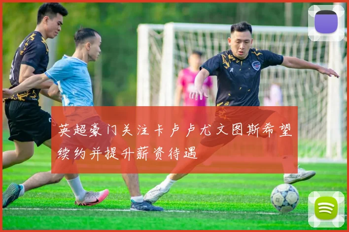 英超豪门关注卡卢卢尤文图斯希望续约并提升薪资待遇