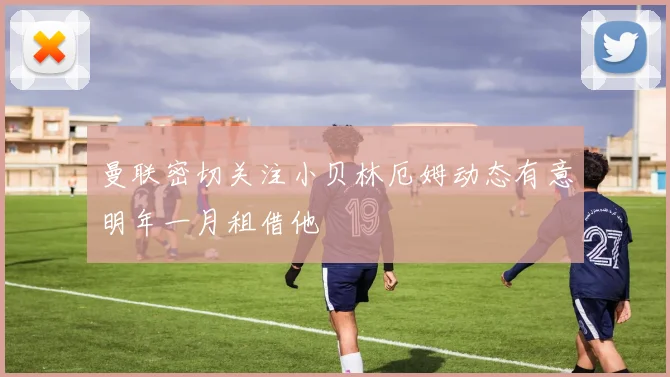 曼联密切关注小贝林厄姆动态有意明年一月租借他