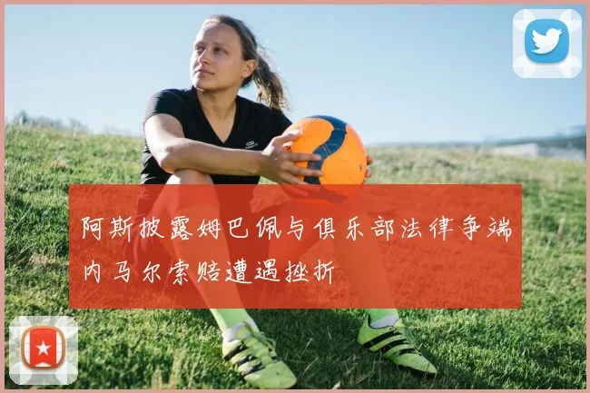 阿斯披露姆巴佩与俱乐部法律争端内马尔索赔遭遇挫折