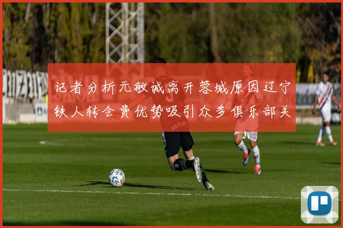记者分析元敏诚离开蓉城原因辽宁铁人转会费优势吸引众多俱乐部关注