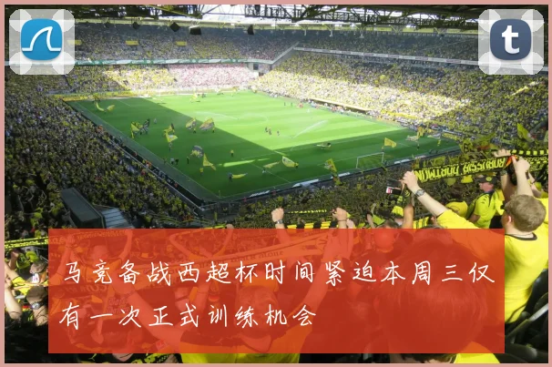 马竞备战西超杯时间紧迫本周三仅有一次正式训练机会