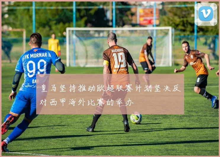 皇马坚持推动欧超联赛计划坚决反对西甲海外比赛的举办