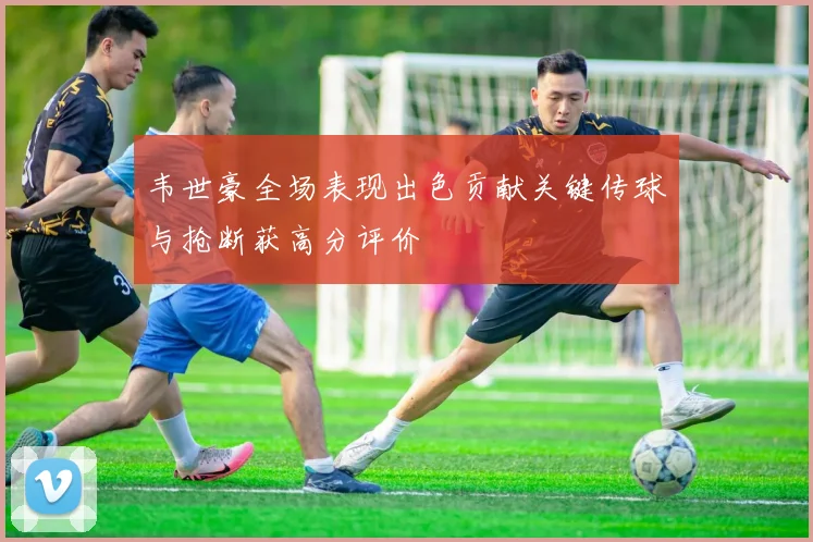 韦世豪全场表现出色贡献关键传球与抢断获高分评价