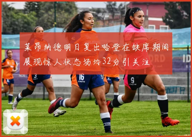 莱昂纳德明日复出哈登在缺席期间展现惊人状态场均32分引关注