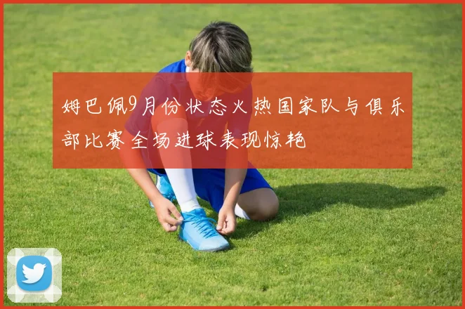 姆巴佩9月份状态火热国家队与俱乐部比赛全场进球表现惊艳