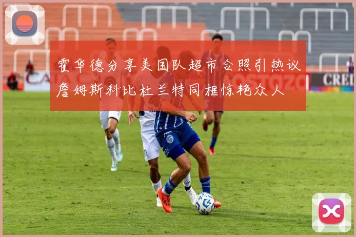 霍华德分享美国队超市合照引热议詹姆斯科比杜兰特同框惊艳众人