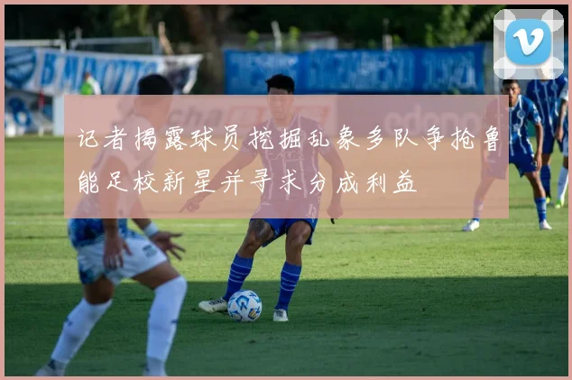 记者揭露球员挖掘乱象多队争抢鲁能足校新星并寻求分成利益
