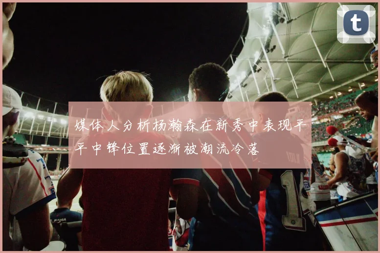 媒体人分析杨瀚森在新秀中表现平平中锋位置逐渐被潮流冷落