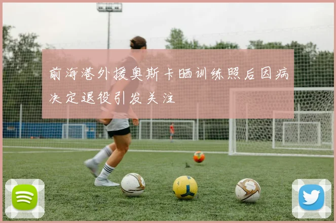 前海港外援奥斯卡晒训练照后因病决定退役引发关注