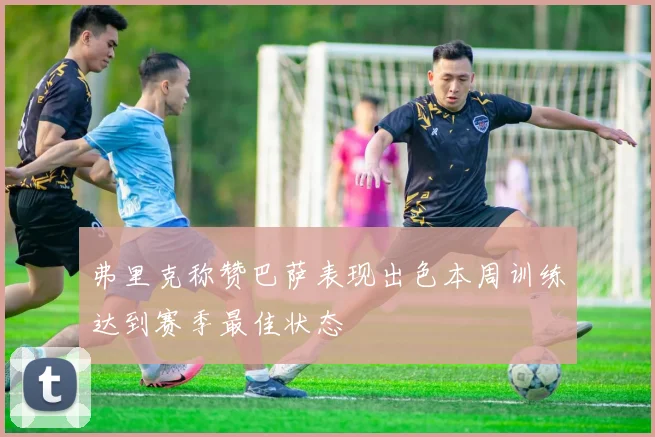 弗里克称赞巴萨表现出色本周训练达到赛季最佳状态