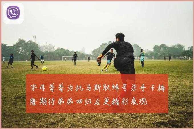 字母哥哥为托马斯取绰号杀手卡梅隆期待弟弟回归后更精彩表现