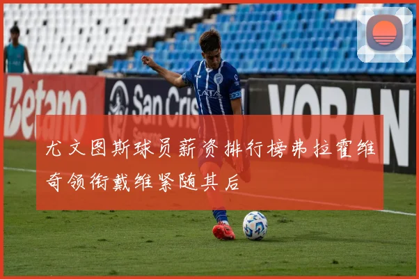 尤文图斯球员薪资排行榜弗拉霍维奇领衔戴维紧随其后