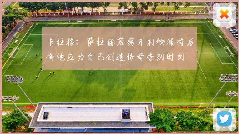 卡拉格：萨拉赫若离开利物浦将后悔他应为自己创造传奇告别时刻