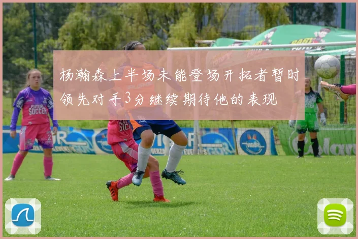 杨瀚森上半场未能登场开拓者暂时领先对手3分继续期待他的表现